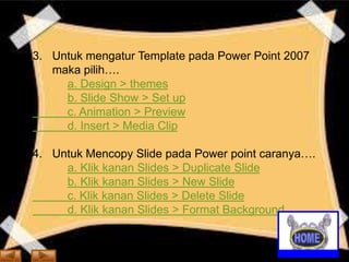 3. Untuk mengatur Template pada Power Point 2007
maka pilih….
a. Design > themes
b. Slide Show > Set up
c. Animation > Preview
d. Insert > Media Clip

4. Untuk Mencopy Slide pada Power point caranya….
a. Klik kanan Slides > Duplicate Slide
b. Klik kanan Slides > New Slide
c. Klik kanan Slides > Delete Slide
d. Klik kanan Slides > Format Background

 