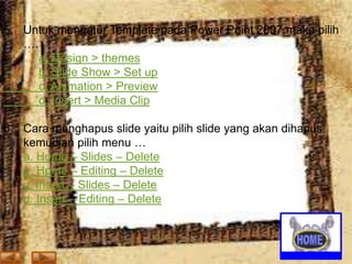 5. Untuk mengatur Template pada Power Point 2007 maka pilih
….
a. Design > themes
b. Slide Show > Set up
c. Animation > Preview
d. Insert > Media Clip
6. Cara menghapus slide yaitu pilih slide yang akan dihapus
kemudian pilih menu …
a. Home – Slides – Delete
b. Home – Editing – Delete
c. Insert – Slides – Delete
d. Insert – Editing – Delete

 