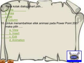 9. Pada kotak dialog chart pilih...
a. Line
b. Area
c. Bar
d. Column
10. Untuk menambahkan efek animasi pada Power Point 2007
maka pilih ….
a. View
b. Insert
c. Edit
d. Animation

 