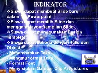 INDIKATOR
Siswa dapat membuat Slide baru
dalam Ms.Powerpoint
Siswa dapat memilih Slide dan
mengganti layout/tampilan Slide
Siswa dapat menggunakan Design
Templete
Siswa dapat bekerja dengan Teks dan
Object
- Menambahkan Teks
- Mengatur ormat Teks
- Format Font
- Menyisipkan Gambar Clip Art/picturex

 