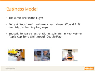 Business Model
Business Model
• The direct user is the buyer
• Subscription- based: customers pay between €5 and €10
monthly per learning language
• Subscriptions are cross- platform, sold on the web, via the
Apple App Store and through Google Play
 