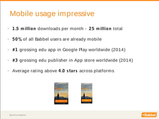 Synchronisation
Mobile usage impressive
• 1.5 m illion downloads per month - 25 million total
• 50% of all Babbel users are already mobile
• #1 grossing edu app in Google Play worldwide (2014)
• #3 grossing edu publisher in App store worldwide (2014)
• Average rating above 4.0 stars across platforms
 