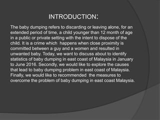 INTRODUCTION:
The baby dumping refers to discarding or leaving alone, for an
extended period of time, a child younger than 12 month of age
in a public or private setting with the intent to dispose of the
child. It is a crime which happens when close proximity is
committed between a guy and a women and resulted in
unwanted baby. Today, we want to discuss about to identify
statistics of baby dumping in east coast of Malaysia in January
to June 2016. Secondly, we would like to explore the causes
that lead to baby dumping problem in east coast of Malaysia.
Finally, we would like to recommended the measures to
overcome the problem of baby dumping in east coast Malaysia.
 