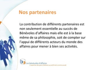 Nos partenaires  La contribution de différents partenaires est non seulement essentielle au succès de Bénévoles d’affaires mais elle est à la base même de sa philosophie, soit de compter sur l’appui de différents acteurs du monde des affaires pour mener à bien ses activités. 