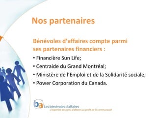 Nos partenaires  Bénévoles d’affaires compte parmi  ses partenaires financiers : Financière Sun Life; Centraide du Grand Montréal;  Ministère de l’Emploi et de la Solidarité sociale;  Power Corporation du Canada.  
