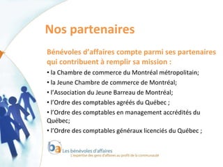 Nos partenaires  Bénévoles d’affaires compte parmi ses partenaires qui contribuent à remplir sa mission : la Chambre de commerce du Montréal métropolitain;  la Jeune Chambre de commerce de Montréal; l’Association du Jeune Barreau de Montréal; l’Ordre des comptables agréés du Québec ; l’Ordre des comptables en management accrédités du Québec; l’Ordre des comptables généraux licenciés du Québec ; 
