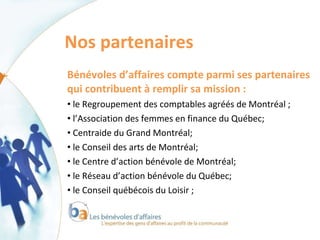 Nos partenaires  Bénévoles d’affaires compte parmi ses partenaires qui contribuent à remplir sa mission : le Regroupement des comptables agréés de Montréal ; l’Association des femmes en finance du Québec; Centraide du Grand Montréal; le Conseil des arts de Montréal; le Centre d’action bénévole de Montréal; le Réseau d’action bénévole du Québec; le Conseil québécois du Loisir ; 