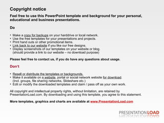 Feel free to use this PowerPoint template and background for your personal, educational and business presentations. Do Make a  copy for backups  on your harddrive or local network. Use the free templates for your presentations and projects. Print hand outs or other promotional items. Link back to our website  if you like our free designs. Display screenshots of our templates on your website or blog. (should provide a link to our website – no dow n load purpose) Please feel free to contact us, if you do have any questions about usage.  Don‘t Resell or distribute the templates or backgrounds. Make it available on a  website , portal or social network website  for download . (Incl. groups, file sharing networks, Slideshare etc.) Edit or modify the downloaded templates and claim / pass off as your own work. All copyright and intellectual property rights, without limitation, are retained by PresentationLoad.com. By downloading and using this template, you agree to this statement. More templates, graphics and charts are available at   www.PresentationLoad.com Copyright notice 