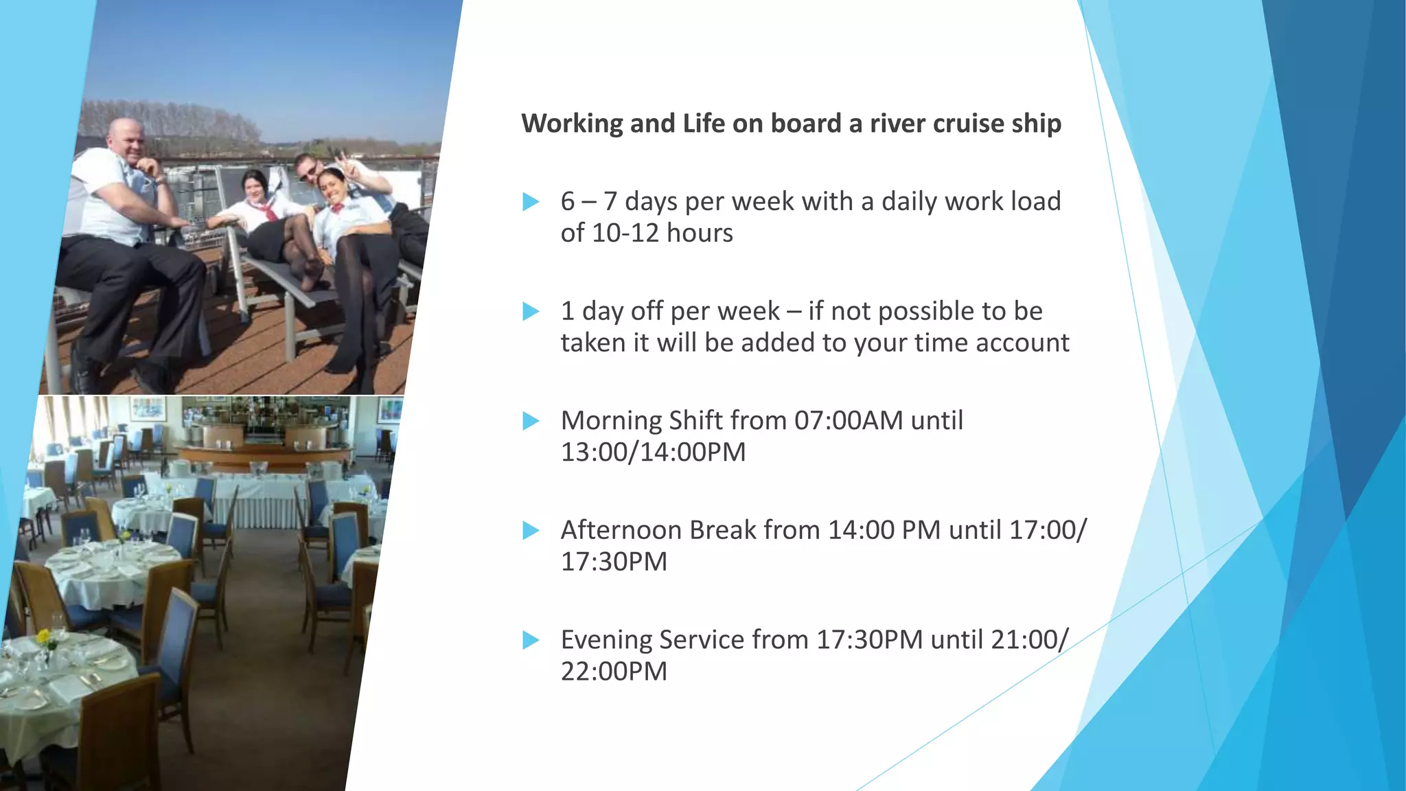 Working and Life on board a river cruise ship
 6 – 7 days per week with a daily work load
of 10-12 hours
 1 day off per week – if not possible to be
taken it will be added to your time account
 Morning Shift from 07:00AM until
13:00/14:00PM
 Afternoon Break from 14:00 PM until 17:00/
17:30PM
 Evening Service from 17:30PM until 21:00/
22:00PM
 