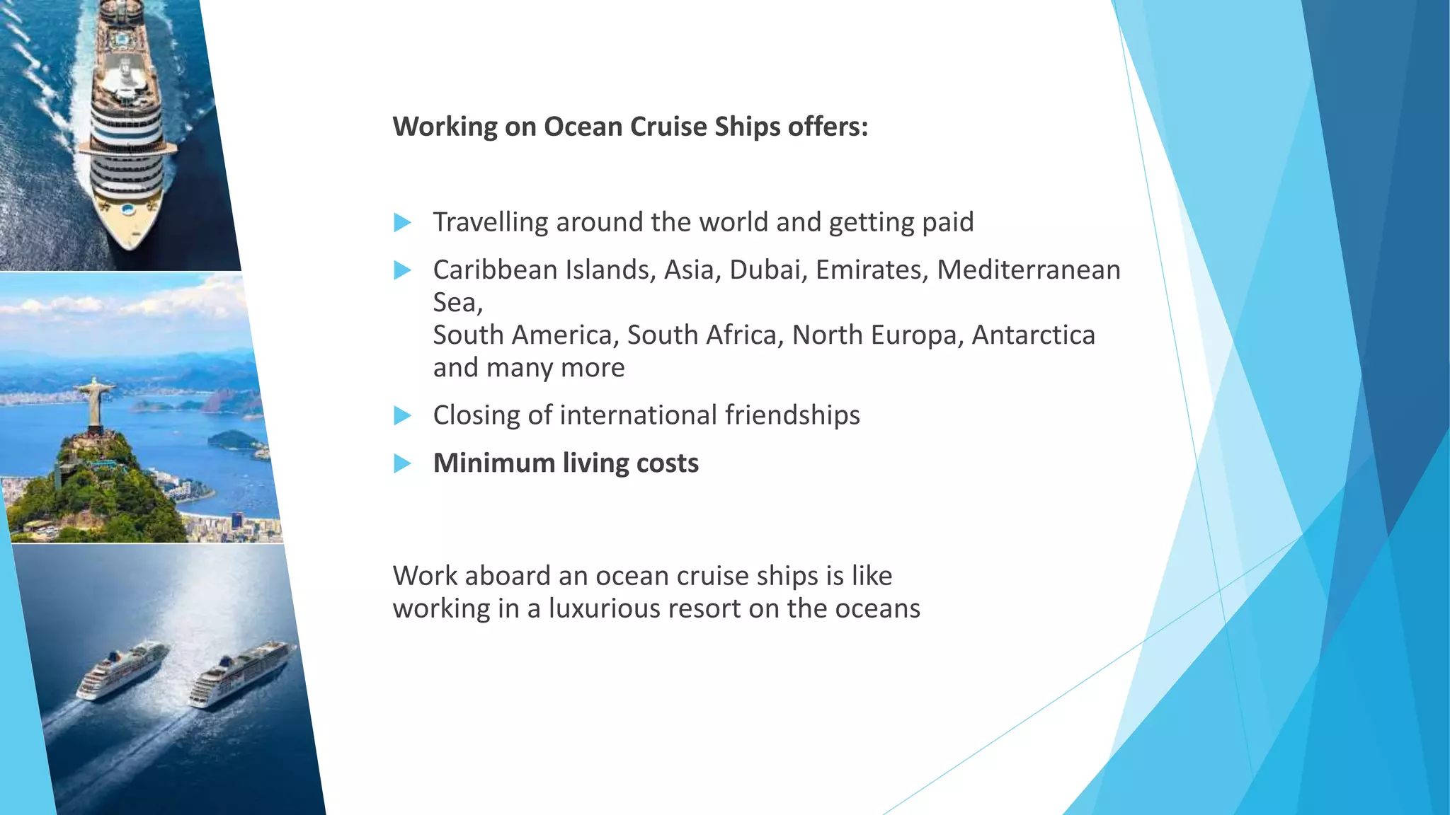 Working on Ocean Cruise Ships offers:
 Travelling around the world and getting paid
 Caribbean Islands, Asia, Dubai, Emirates, Mediterranean
Sea,
South America, South Africa, North Europa, Antarctica
and many more
 Closing of international friendships
 Minimum living costs
Work aboard an ocean cruise ships is like
working in a luxurious resort on the oceans
 