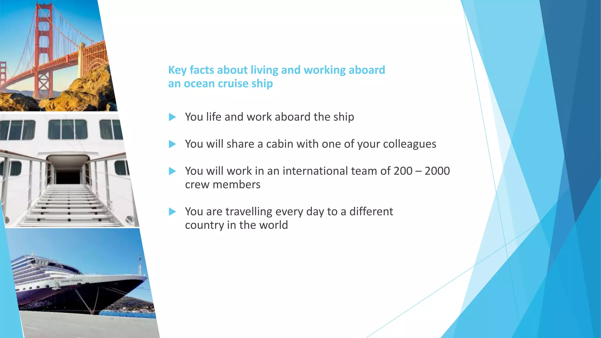 Key facts about living and working aboard
an ocean cruise ship
 You life and work aboard the ship
 You will share a cabin with one of your colleagues
 You will work in an international team of 200 – 2000
crew members
 You are travelling every day to a different
country in the world
 