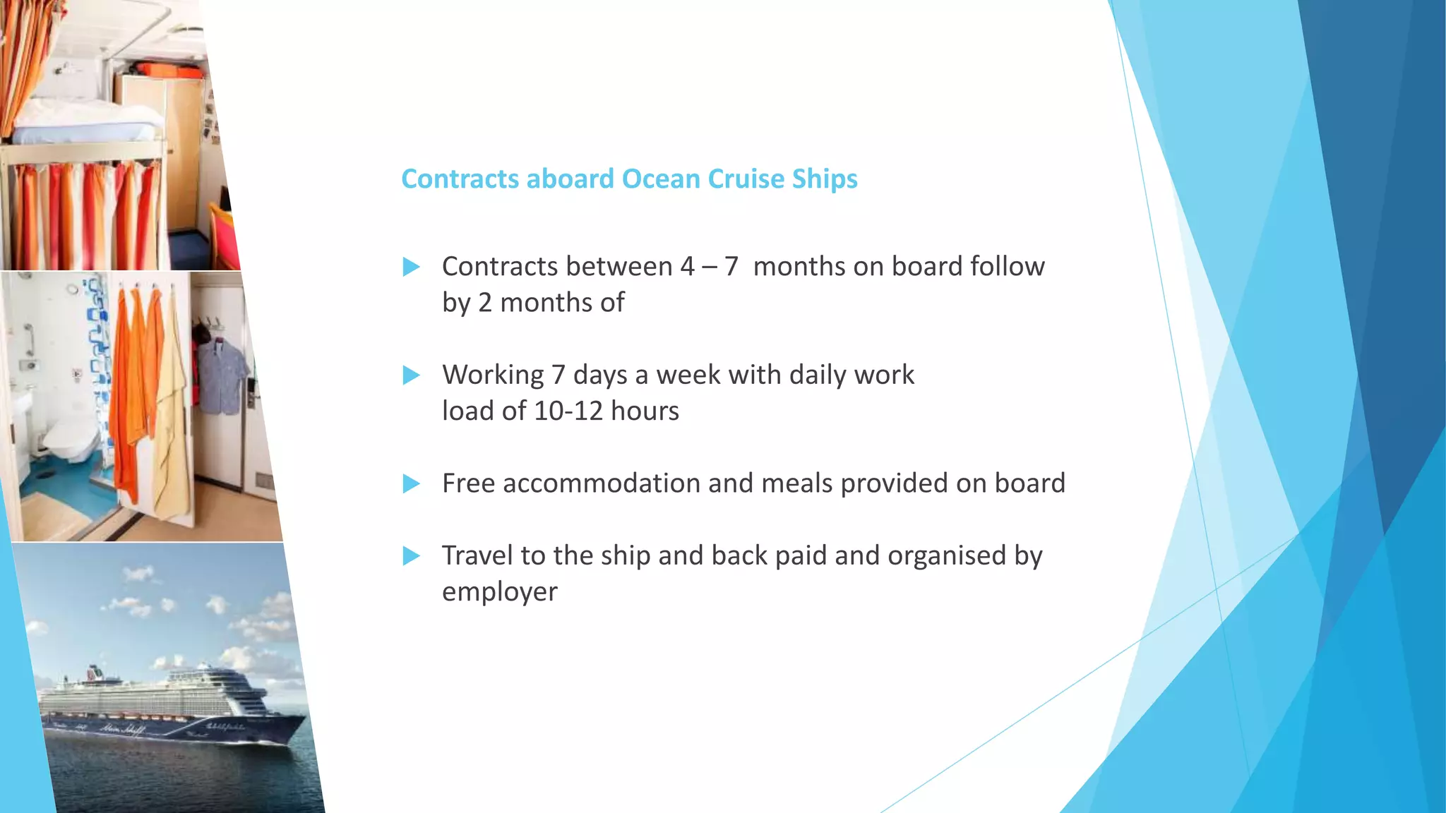 Contracts aboard Ocean Cruise Ships
 Contracts between 4 – 7 months on board follow
by 2 months of
 Working 7 days a week with daily work
load of 10-12 hours
 Free accommodation and meals provided on board
 Travel to the ship and back paid and organised by
employer
 