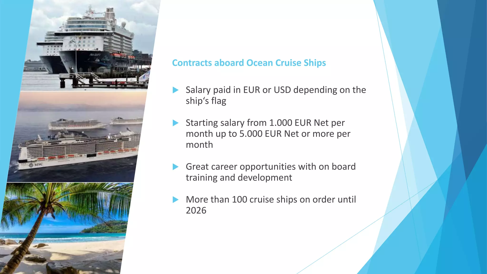 Contracts aboard Ocean Cruise Ships
 Salary paid in EUR or USD depending on the
ship‘s flag
 Starting salary from 1.000 EUR Net per
month up to 5.000 EUR Net or more per
month
 Great career opportunities with on board
training and development
 More than 100 cruise ships on order until
2026
 