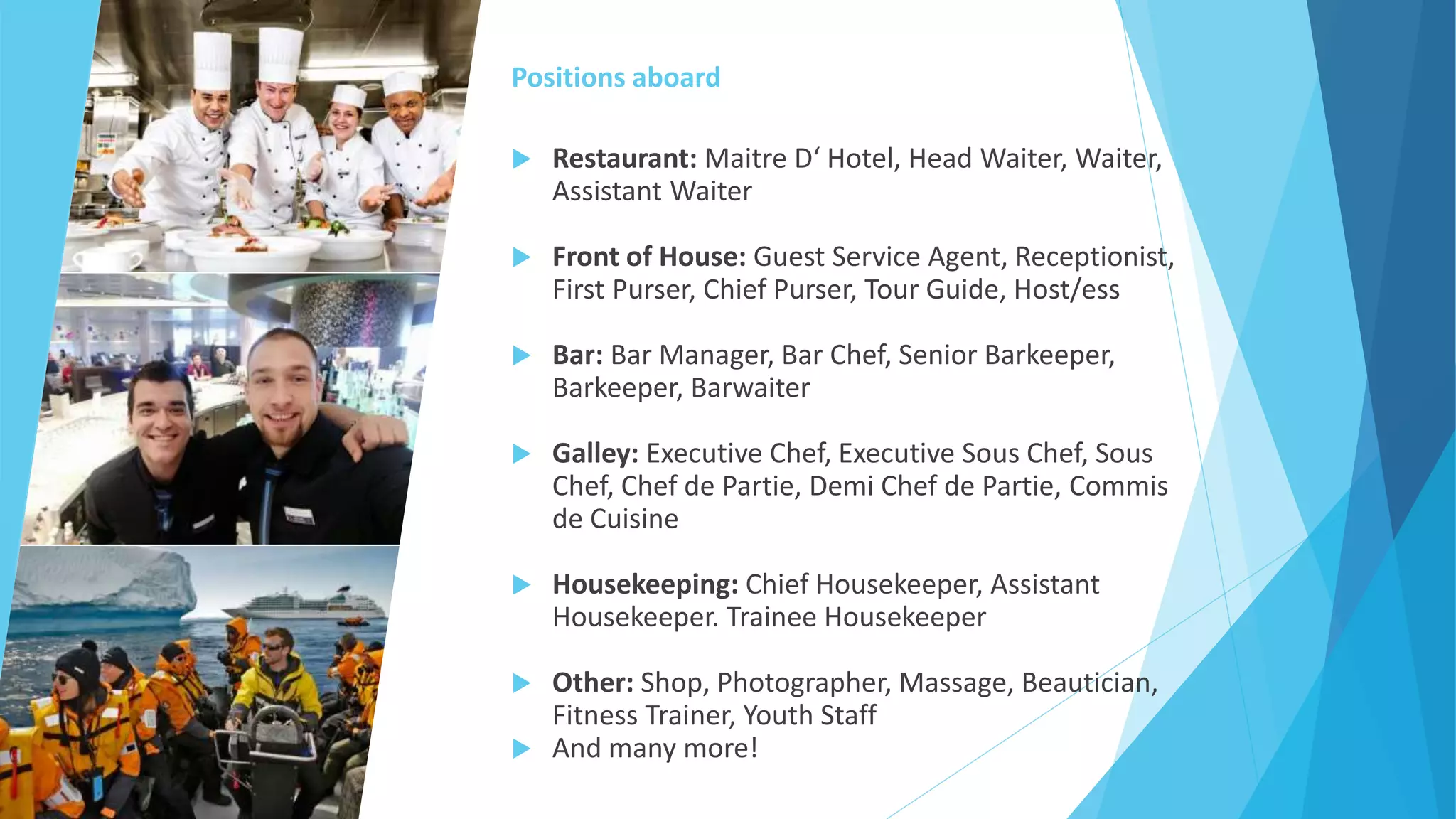 Positions aboard
 Restaurant: Maitre D‘ Hotel, Head Waiter, Waiter,
Assistant Waiter
 Front of House: Guest Service Agent, Receptionist,
First Purser, Chief Purser, Tour Guide, Host/ess
 Bar: Bar Manager, Bar Chef, Senior Barkeeper,
Barkeeper, Barwaiter
 Galley: Executive Chef, Executive Sous Chef, Sous
Chef, Chef de Partie, Demi Chef de Partie, Commis
de Cuisine
 Housekeeping: Chief Housekeeper, Assistant
Housekeeper. Trainee Housekeeper
 Other: Shop, Photographer, Massage, Beautician,
Fitness Trainer, Youth Staff
 And many more!
 