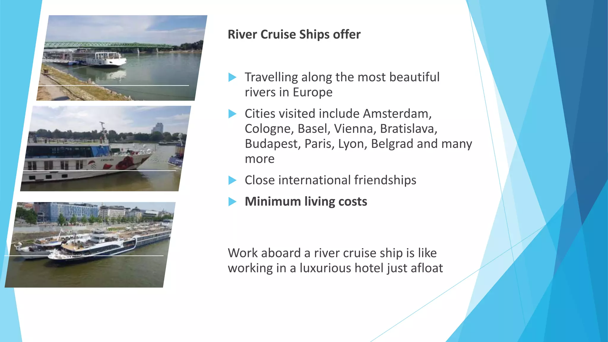 River Cruise Ships offer
 Travelling along the most beautiful
rivers in Europe
 Cities visited include Amsterdam,
Cologne, Basel, Vienna, Bratislava,
Budapest, Paris, Lyon, Belgrad and many
more
 Close international friendships
 Minimum living costs
Work aboard a river cruise ship is like
working in a luxurious hotel just afloat
 