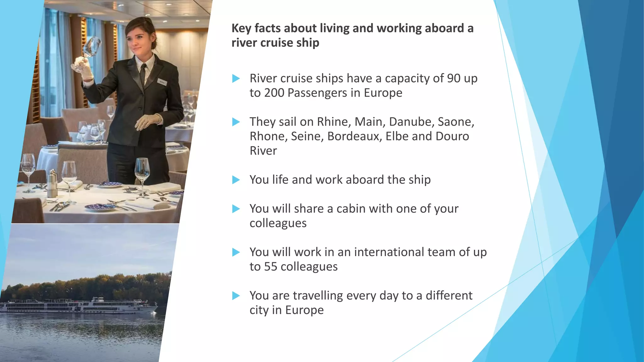 Key facts about living and working aboard a
river cruise ship
 River cruise ships have a capacity of 90 up
to 200 Passengers in Europe
 They sail on Rhine, Main, Danube, Saone,
Rhone, Seine, Bordeaux, Elbe and Douro
River
 You life and work aboard the ship
 You will share a cabin with one of your
colleagues
 You will work in an international team of up
to 55 colleagues
 You are travelling every day to a different
city in Europe
 