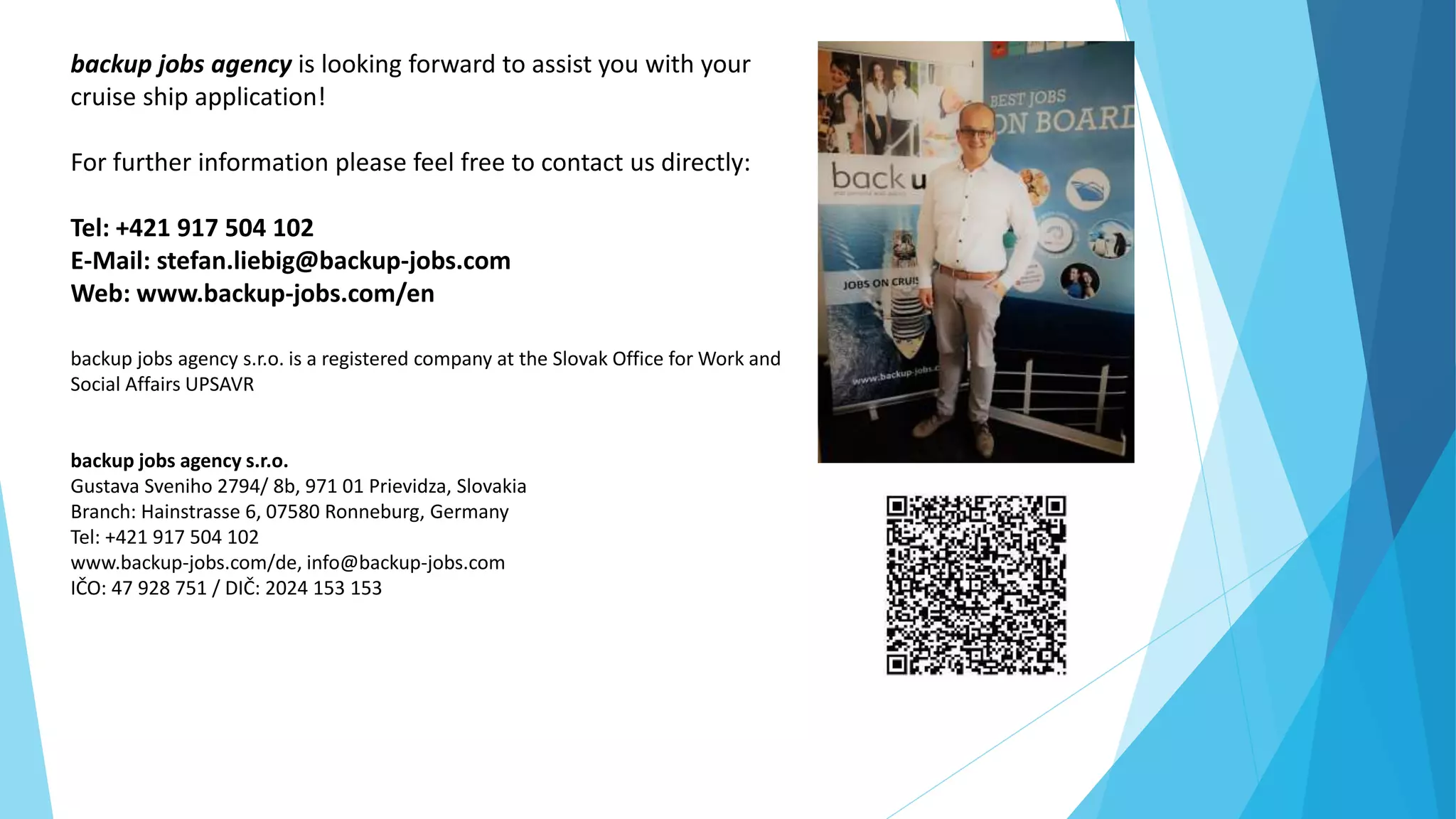 backup jobs agency is looking forward to assist you with your
cruise ship application!
For further information please feel free to contact us directly:
Tel: +421 917 504 102
E-Mail: stefan.liebig@backup-jobs.com
Web: www.backup-jobs.com/en
backup jobs agency s.r.o. is a registered company at the Slovak Office for Work and
Social Affairs UPSAVR
backup jobs agency s.r.o.
Gustava Sveniho 2794/ 8b, 971 01 Prievidza, Slovakia
Branch: Hainstrasse 6, 07580 Ronneburg, Germany
Tel: +421 917 504 102
www.backup-jobs.com/de, info@backup-jobs.com
IČO: 47 928 751 / DIČ: 2024 153 153
 
