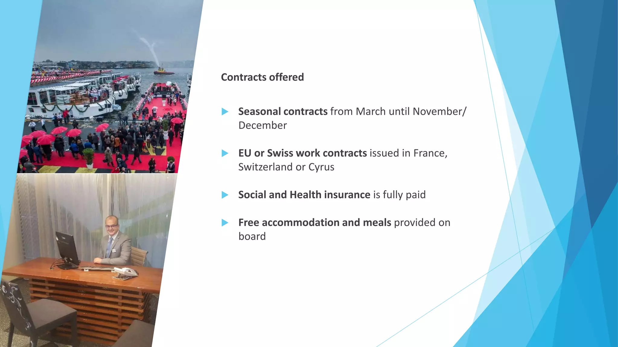 Contracts offered
 Seasonal contracts from March until November/
December
 EU or Swiss work contracts issued in France,
Switzerland or Cyrus
 Social and Health insurance is fully paid
 Free accommodation and meals provided on
board
 