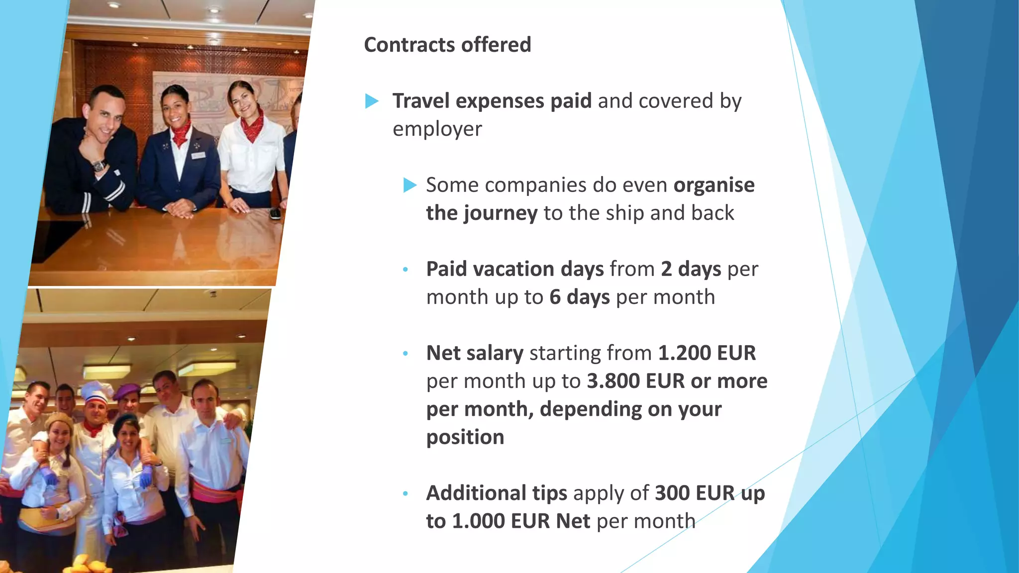 Contracts offered
 Travel expenses paid and covered by
employer
 Some companies do even organise
the journey to the ship and back
• Paid vacation days from 2 days per
month up to 6 days per month
• Net salary starting from 1.200 EUR
per month up to 3.800 EUR or more
per month, depending on your
position
• Additional tips apply of 300 EUR up
to 1.000 EUR Net per month
 