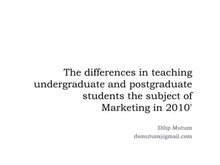 The differences in teaching undergraduate and postgraduate students the subject of Marketing in 2010' DilipMutum dsmutum@gmail.com 