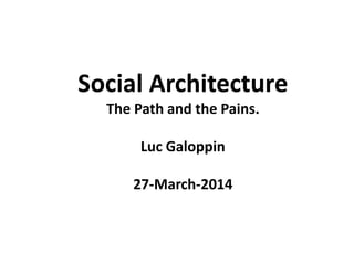 Social Architecture
The Path and the Pains.
Luc Galoppin
27-March-2014
 