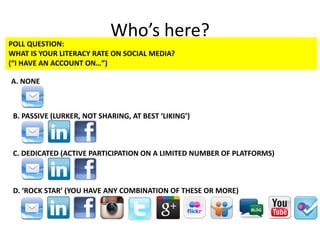Who’s here?
POLL QUESTION:
WHAT IS YOUR LITERACY RATE ON SOCIAL MEDIA?
(“I HAVE AN ACCOUNT ON…”)
A. NONE
B. PASSIVE (LURKER, NOT SHARING, AT BEST ‘LIKING’)
C. DEDICATED (ACTIVE PARTICIPATION ON A LIMITED NUMBER OF PLATFORMS)
D. ‘ROCK STAR’ (YOU HAVE ANY COMBINATION OF THESE OR MORE)
 