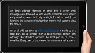 An Email address identifies an email box to which email
messages are delivered. A wide variety of formats were used in
early email systems, but only a single format is used today,
following the standards developed for internet mail systems since
the 1980’s.
An email address such as aliffah.akg@bsi.ac.id is made up of a
local part, an @ symbol, then a case-insentive domain part.
Although the standard specifies the local part to be case –
sensitive. Every user on the internet has a unique email address.
 