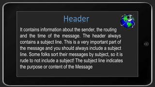 It contains information about the sender, the routing
and the time of the message. The header always
contains a subject line. This is a very important part of
the message and you should always include a subject
line. Some folks sort their messages by subject, so it is
rude to not include a subject! The subject line indicates
the purpose or content of the Message
Header
 