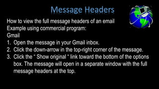How to view the full message headers of an email
Example using commercial program:
Gmail
1. Open the message in your Gmail inbox.
2. Click the down-arrow in the top-right corner of the message.
3. Click the “ Show original “ link toward the bottom of the options
box. The message will open in a separate window with the full
message headers at the top.
Message Headers
 