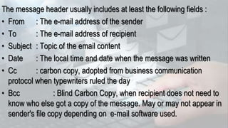 The message header usually includes at least the following fields :
• From : The e-mail address of the sender
• To : The e-mail address of recipient
• Subject : Topic of the email content
• Date : The local time and date when the message was written
• Cc : carbon copy, adopted from business communication
protocol when typewriters ruled the day
• Bcc : Blind Carbon Copy, when recipient does not need to
know who else got a copy of the message. May or may not appear in
sender's file copy depending on e-mail software used.
 