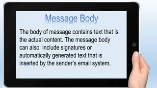 The body of message contains text that is
the actual content. The message body
can also include signatures or
automatically generated text that is
inserted by the sender’s email system.
 
