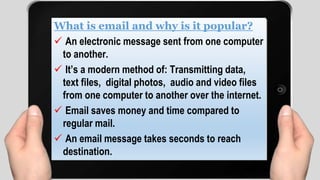 What is email and why is it popular?
 An electronic message sent from one computer
to another.
 It’s a modern method of: Transmitting data,
text files, digital photos, audio and video files
from one computer to another over the internet.
 Email saves money and time compared to
regular mail.
 An email message takes seconds to reach
destination.
 