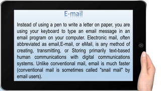 Instead of using a pen to write a letter on paper, you are
using your keyboard to type an email message in an
email program on your computer. Electronic mail, often
abbreviated as email,E-mail, or eMail, is any method of
creating, transmitting, or Storing primarily text-based
human communications with digital communications
systems. Unlike conventional mail, email is much faster
(conventional mail is sometimes called "snail mail" by
email users).
 