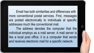 Email has both similarities and differences with
more conventional postal services. First, messages
are posted electronically to individuals at specific
addresses much like conventional mail.
The address denotes the computer that the
individual employs as a mail server. A mail server is
like a local post office: it is a computer that sends
and receives electronic mail for a specific network.
 
