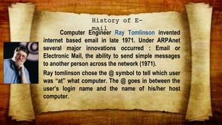 Computer Engineer Ray Tomlinson invented
internet based email in late 1971. Under ARPAnet
several major innovations occurred : Email or
Electronic Mail, the ability to send simple messages
to another person across the network (1971).
Ray tomlinson chose the @ symbol to tell which user
was “at” what computer. The @ goes in between the
user’s login name and the name of his/her host
computer.
History of E-
mail
 