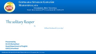 GOPIKABAI SITARAM GAWANDE
MAHAVIDYALAYA
UMARKHED, DIST. YAVATMAL
NAAC REACCREDITED (3RD CYCLE) GRADE B++ CGPA 2.79
GOPIKABAI SITARAM GAWANDE MAHAVIDYALAYA UMARKHED, DIST. YAVATMAL
The solitary Reaper
by
William Wordsworth (1770-1850)
Presented by
Dr.K.D.Bompilwar
Head,Department of English
GSCG,Umarkhed
 