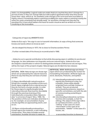 `
static v/s changeability: Logical codes are static that is to say that they don’t change for a
period of time or they can change little but with explicit agreement other wise they would
loose their value, where as for aesthetic code change in the norm and here innovation is
highly valued, if somebody makes a painting excattely the same makes a painting exactly the
same the same somebody had already made .he would be criticized and may also be
panalized for it.here what matters the most for audio visual as well as written art is the
creativity or the innovation.
Categories of signs by UMBERTO ECO
Umberto Eco say’s “the sign is use to transmit information, to says a thing that someone
knows and wants others to know as well.”
..He developed his theory in 1973. He is close to Charles sanders Peirce
..Further revised date of his theory is reconstructed in 1988.
.. Umberto eco’s special contribution is that while discussing signs in addition to words and
language, he also addresses non linguistic and even natural signs. Umberto Eco has
developed a classification in which he distinguishes between artificialand natural signs. This
will be the topic of the present chapter. Natural signs are divided into two classes:
NATURAL SIGN- Natural sign are those sign
which are produced by the natural resource.
that is to say that they do not have a human
sender.
(1) Signs identified with natural events or
things (for example, the position of the sun),
these signs originate from a natural source;
they do not have a human sender. In order
for these signs to signify despite being
naturally produced, they must be decodable
through the previous learning of the
individual who encounters them. Nature is
also "a universe of signs" (Eco, 1988, 16).
The position of the sun indicates what time it
is; for example; an accumulation of grey
clouds signifies an approaching storm, and
so on.
(2) Signs unintentionally produced by a
human agent (for instance, a rash indicating
chickenpox). This class includes several
subclasses. Asimilar division is made for
ARTIFICIAL SIGN- Artificial sign are those
signs which are produced by the human for
transmitting information. Artificial signs are
word, Gestures, Postures, and symbol.
(1) Intentionally produced in order to
signify (the barking of a dog, for
example), these signs always
originate from a sender (human or
animal). They are produced
consciously by someone,based on
specific conventions,and with the aim
of communicating something to
someone
(2) intentionally produced as a primary
function (for example, a chair for
sitting), The object of the sign refers
to a primary function, such as
"sitting" in the case of a chair,
"movement" in the case of an
automobile, "shelter" in the case of a
house, etc.
a secondary function (a diamond
 