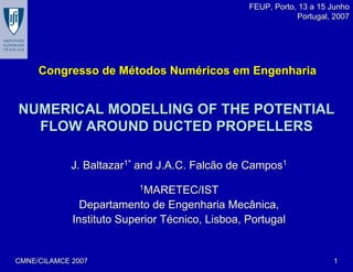 CMNE/CILAMCE 2007CMNE/CILAMCE 2007 11
NUMERICAL MODELLING OF THE POTENTIALNUMERICAL MODELLING OF THE POTENTIAL
FLOW AROUND DUCTED PROPELLERSFLOW AROUND DUCTED PROPELLERS
J. BaltazarJ. Baltazar1*1*
and J.A.C. Falcão de Camposand J.A.C. Falcão de Campos11
11
MARETEC/ISTMARETEC/IST
Departamento de Engenharia Mecânica,Departamento de Engenharia Mecânica,
Instituto Superior TInstituto Superior Téécnico, Lisboa, Portugalcnico, Lisboa, Portugal
Congresso de MCongresso de Méétodos Numtodos Numééricos em Engenhariaricos em Engenharia
FEUP, Porto, 13 a 15 JunhoFEUP, Porto, 13 a 15 Junho
Portugal, 2007Portugal, 2007
 