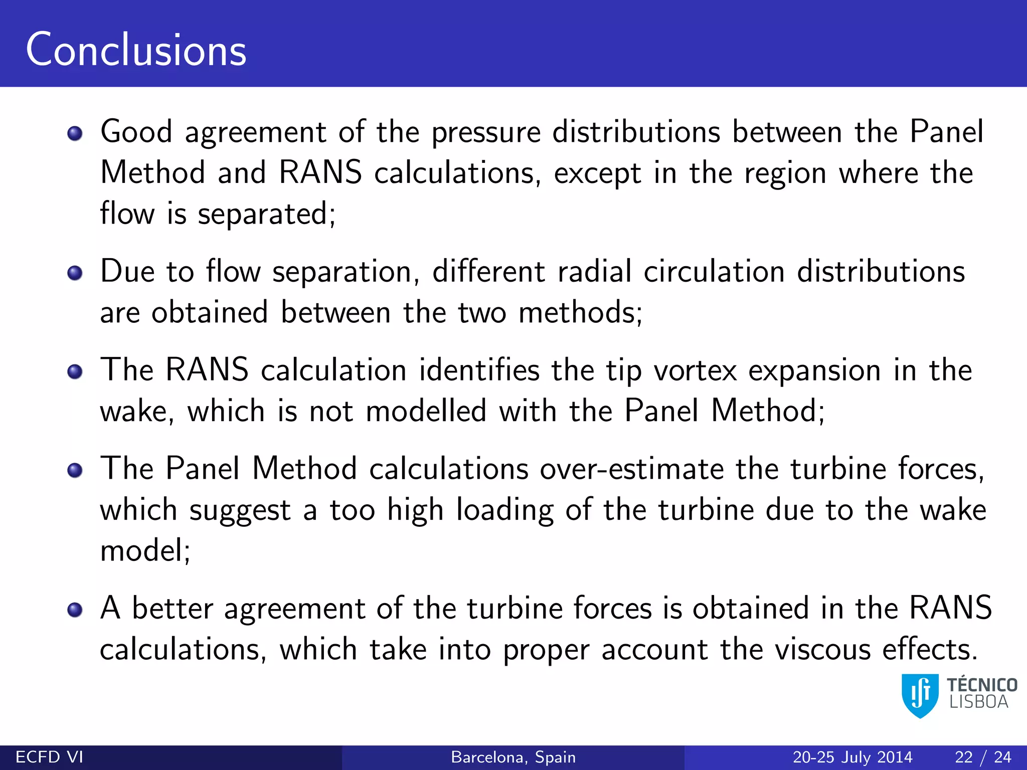 Conclusions
Good agreement of the pressure distributions between the Panel
Method and RANS calculations, except in the region where the
ﬂow is separated;
Due to ﬂow separation, diﬀerent radial circulation distributions
are obtained between the two methods;
The RANS calculation identiﬁes the tip vortex expansion in the
wake, which is not modelled with the Panel Method;
The Panel Method calculations over-estimate the turbine forces,
which suggest a too high loading of the turbine due to the wake
model;
A better agreement of the turbine forces is obtained in the RANS
calculations, which take into proper account the viscous eﬀects.
ECFD VI Barcelona, Spain 20-25 July 2014 22 / 24
 