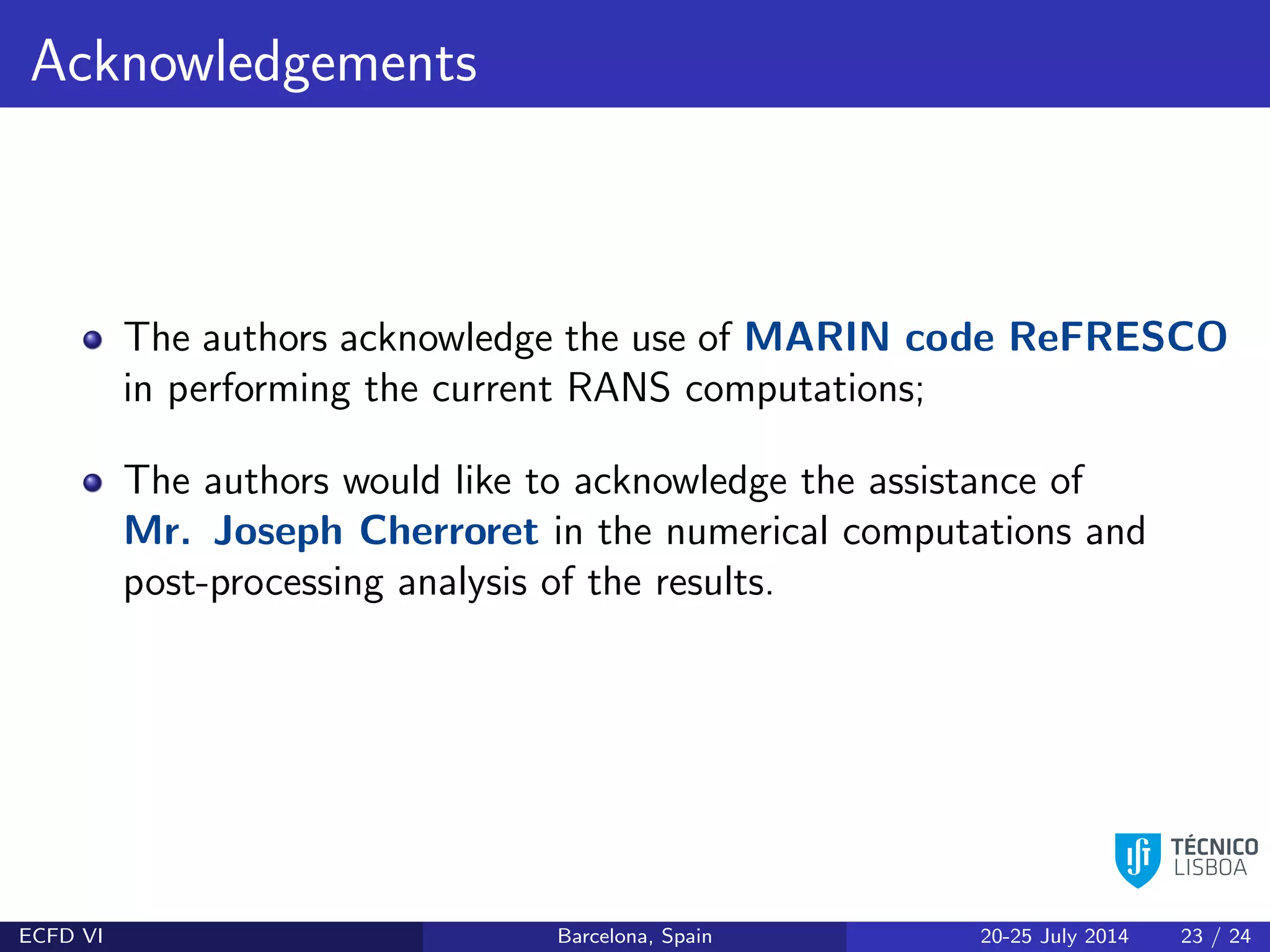 Acknowledgements
The authors acknowledge the use of MARIN code ReFRESCO
in performing the current RANS computations;
The authors would like to acknowledge the assistance of
Mr. Joseph Cherroret in the numerical computations and
post-processing analysis of the results.
ECFD VI Barcelona, Spain 20-25 July 2014 23 / 24
 