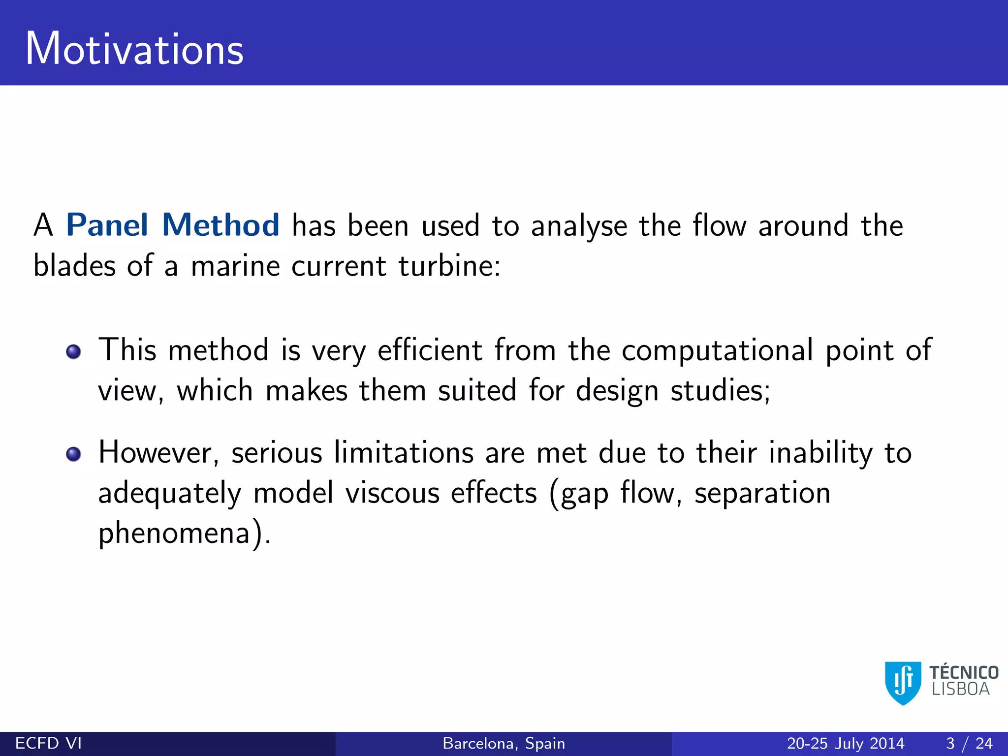 Motivations
A Panel Method has been used to analyse the ﬂow around the
blades of a marine current turbine:
This method is very eﬃcient from the computational point of
view, which makes them suited for design studies;
However, serious limitations are met due to their inability to
adequately model viscous eﬀects (gap ﬂow, separation
phenomena).
ECFD VI Barcelona, Spain 20-25 July 2014 3 / 24
 