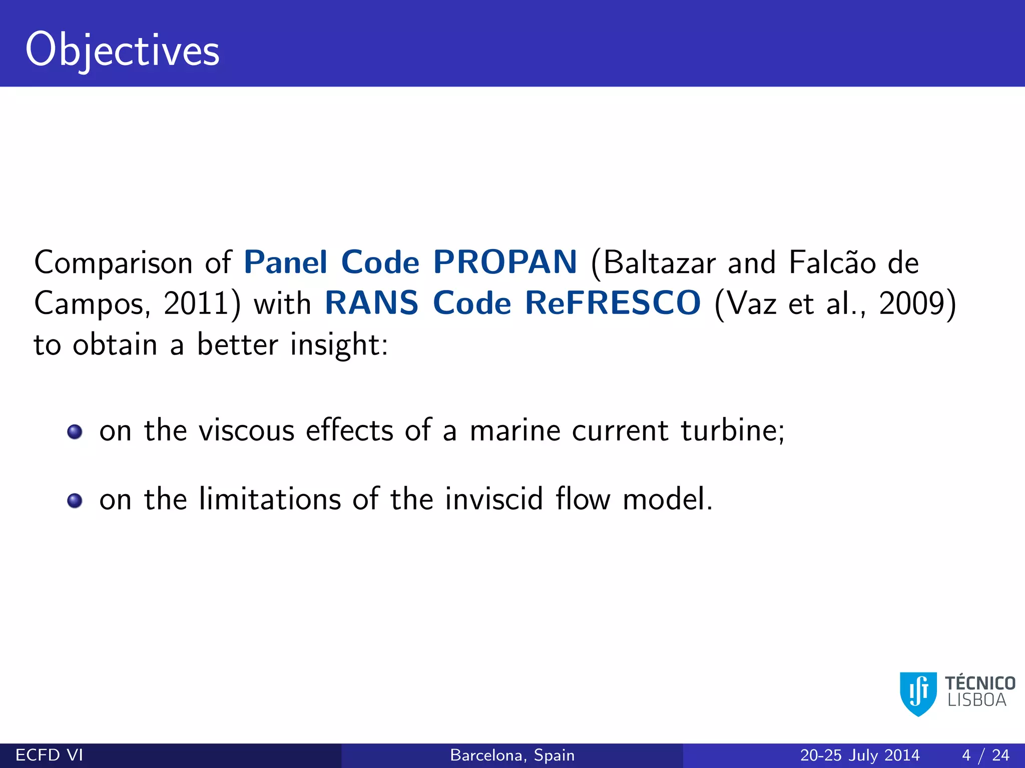 Objectives
Comparison of Panel Code PROPAN (Baltazar and Falc˜ao de
Campos, 2011) with RANS Code ReFRESCO (Vaz et al., 2009)
to obtain a better insight:
on the viscous eﬀects of a marine current turbine;
on the limitations of the inviscid ﬂow model.
ECFD VI Barcelona, Spain 20-25 July 2014 4 / 24
 