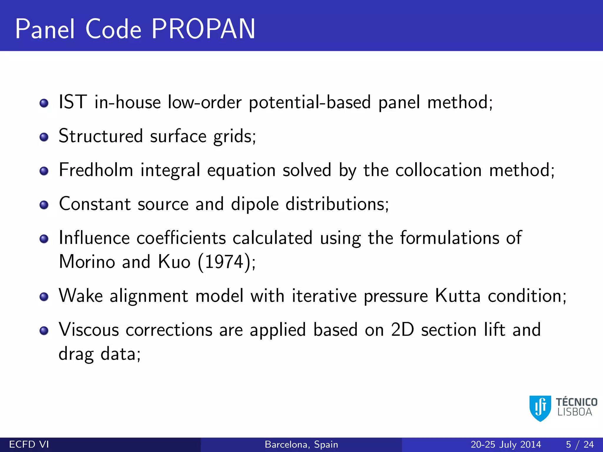 Panel Code PROPAN
IST in-house low-order potential-based panel method;
Structured surface grids;
Fredholm integral equation solved by the collocation method;
Constant source and dipole distributions;
Inﬂuence coeﬃcients calculated using the formulations of
Morino and Kuo (1974);
Wake alignment model with iterative pressure Kutta condition;
Viscous corrections are applied based on 2D section lift and
drag data;
ECFD VI Barcelona, Spain 20-25 July 2014 5 / 24
 