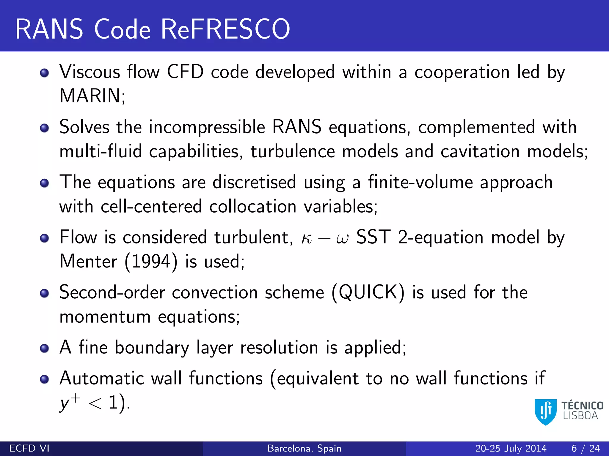 RANS Code ReFRESCO
Viscous ﬂow CFD code developed within a cooperation led by
MARIN;
Solves the incompressible RANS equations, complemented with
multi-ﬂuid capabilities, turbulence models and cavitation models;
The equations are discretised using a ﬁnite-volume approach
with cell-centered collocation variables;
Flow is considered turbulent, κ − ω SST 2-equation model by
Menter (1994) is used;
Second-order convection scheme (QUICK) is used for the
momentum equations;
A ﬁne boundary layer resolution is applied;
Automatic wall functions (equivalent to no wall functions if
y+
< 1).
ECFD VI Barcelona, Spain 20-25 July 2014 6 / 24
 