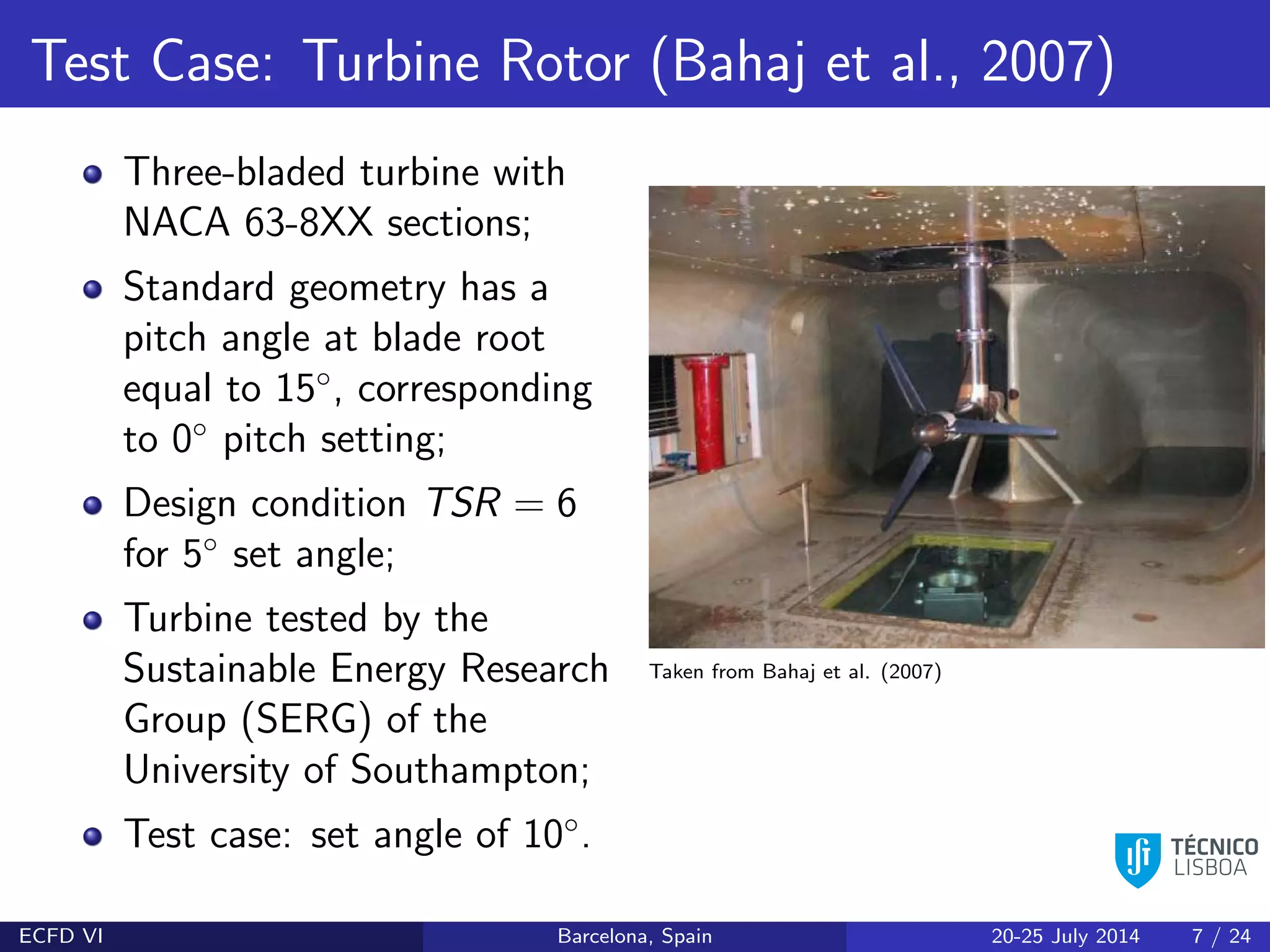 Test Case: Turbine Rotor (Bahaj et al., 2007)
Three-bladed turbine with
NACA 63-8XX sections;
Standard geometry has a
pitch angle at blade root
equal to 15◦
, corresponding
to 0◦
pitch setting;
Design condition TSR = 6
for 5◦
set angle;
Turbine tested by the
Sustainable Energy Research
Group (SERG) of the
University of Southampton;
Test case: set angle of 10◦
.
Taken from Bahaj et al. (2007)
ECFD VI Barcelona, Spain 20-25 July 2014 7 / 24
 