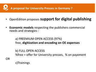 • OpenEdition proposes support for digital publishing
• Economic models respecting the publishers commercial
needs and strategies :
a) FREEMIUM OPEN ACCESS (97%)
free, digitization and encoding on OE expenses
b) FULL OPEN ACCESS
%free = offer for University presses, % on payement
OR
c)Trainings
A proposal for University Presses in Germany ?
 