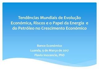 Tendências Mundiais de Evolução
Económica, Riscos e o Papel da Energia e
do Petróleo no Crescimento Económico
Banco Económico
Luanda, 9 de Março de 2017
Flavio Inocencio, PhD
 