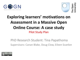 Exploring learners’ motivations on
Assessment in a Massive Open
Online Course: A case study
Pilot Study Plan
PhD Research Student: Tina Papathoma
Supervisors: Canan Blake, Doug Clow, Eileen Scanlon
 