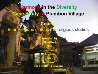 Harmony in the Diversity
Case Study in Plumbon Village
Course
Inter-religious dialogue in religious studies
Presented by
• Maz Heri
• Naili
• Stephanus
• Apriline
• Zaky
Lecturer
Ibu Fatimah Hussein
 