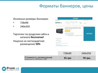 Форматы баннеров, цены Основные размеры баннеров: 728х90 240х350 Таргетинг по разделам сайта и каталога  бесплатно! Наценка на нестандартное размещение  50% 728х90 240х350 Стоимость размещения (базовая цена за 1 000 показов с НДС) ‏ 55 грн 70 грн. 
